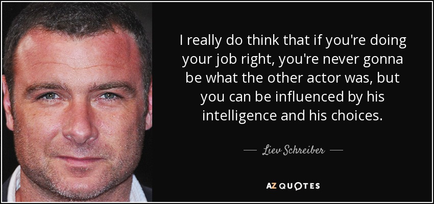 I really do think that if you're doing your job right, you're never gonna be what the other actor was, but you can be influenced by his intelligence and his choices. - Liev Schreiber