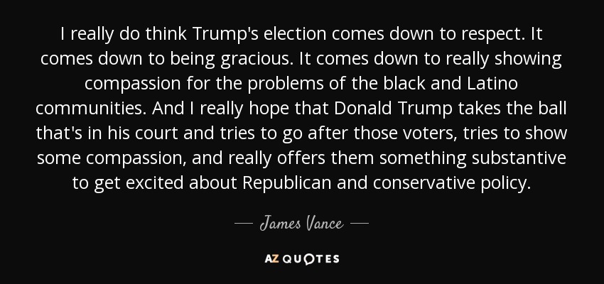 I really do think Trump's election comes down to respect. It comes down to being gracious. It comes down to really showing compassion for the problems of the black and Latino communities. And I really hope that Donald Trump takes the ball that's in his court and tries to go after those voters, tries to show some compassion, and really offers them something substantive to get excited about Republican and conservative policy. - James Vance