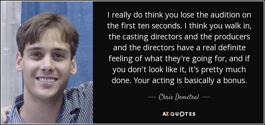 I really do think you lose the audition on the first ten seconds. I think you walk in, the casting directors and the producers and the directors have a real definite feeling of what they're going for, and if you don't look like it, it's pretty much done. Your acting is basically a bonus. - Chris Demetral