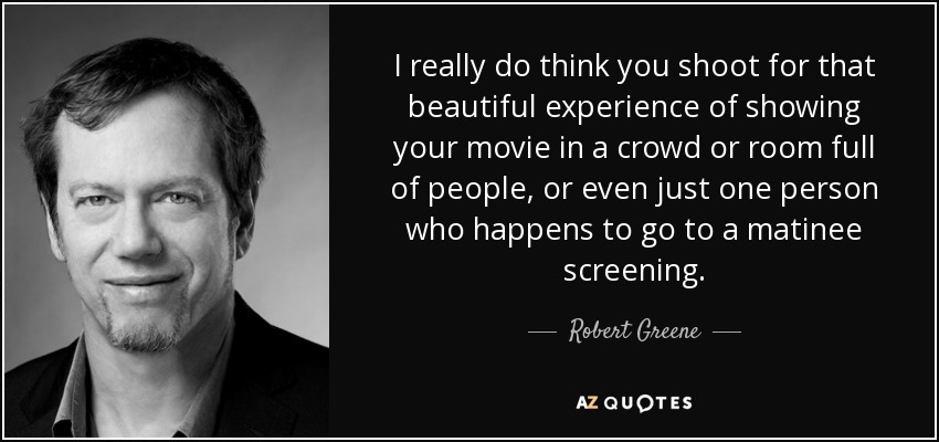 I really do think you shoot for that beautiful experience of showing your movie in a crowd or room full of people, or even just one person who happens to go to a matinee screening. - Robert Greene