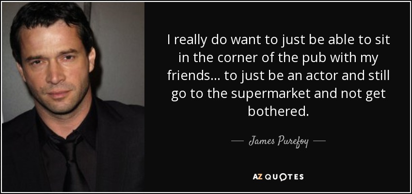 I really do want to just be able to sit in the corner of the pub with my friends... to just be an actor and still go to the supermarket and not get bothered. - James Purefoy