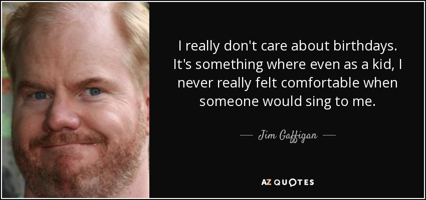 I really don't care about birthdays. It's something where even as a kid, I never really felt comfortable when someone would sing to me. - Jim Gaffigan
