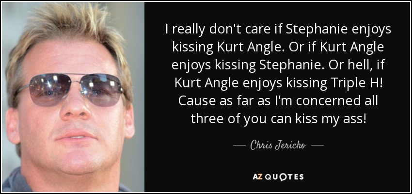 I really don't care if Stephanie enjoys kissing Kurt Angle. Or if Kurt Angle enjoys kissing Stephanie. Or hell, if Kurt Angle enjoys kissing Triple H! Cause as far as I'm concerned all three of you can kiss my ass! - Chris Jericho