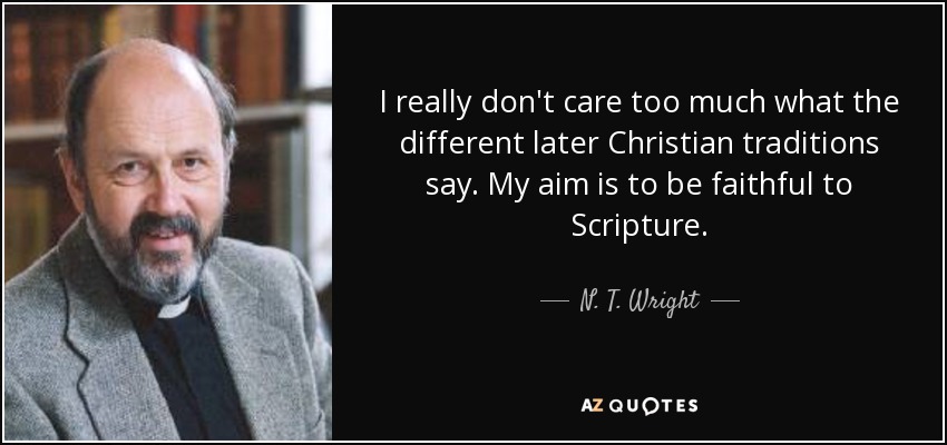 I really don't care too much what the different later Christian traditions say. My aim is to be faithful to Scripture. - N. T. Wright