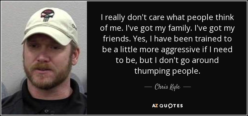 I really don't care what people think of me. I've got my family. I've got my friends. Yes, I have been trained to be a little more aggressive if I need to be, but I don't go around thumping people. - Chris Kyle