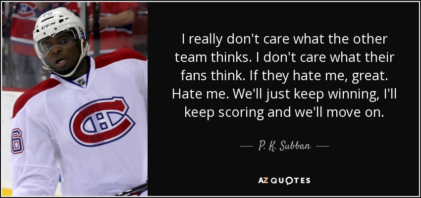 I really don't care what the other team thinks. I don't care what their fans think. If they hate me, great. Hate me. We'll just keep winning, I'll keep scoring and we'll move on. - P. K. Subban