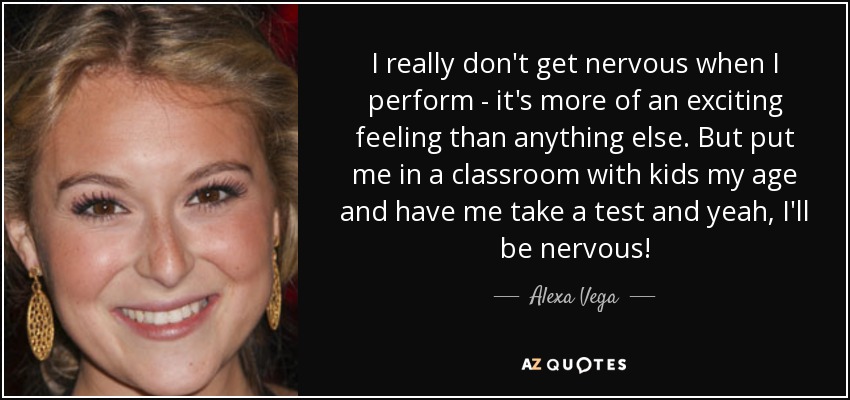 I really don't get nervous when I perform - it's more of an exciting feeling than anything else. But put me in a classroom with kids my age and have me take a test and yeah, I'll be nervous! - Alexa Vega