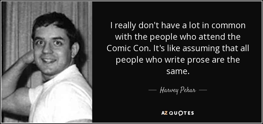 I really don't have a lot in common with the people who attend the Comic Con. It's like assuming that all people who write prose are the same. - Harvey Pekar
