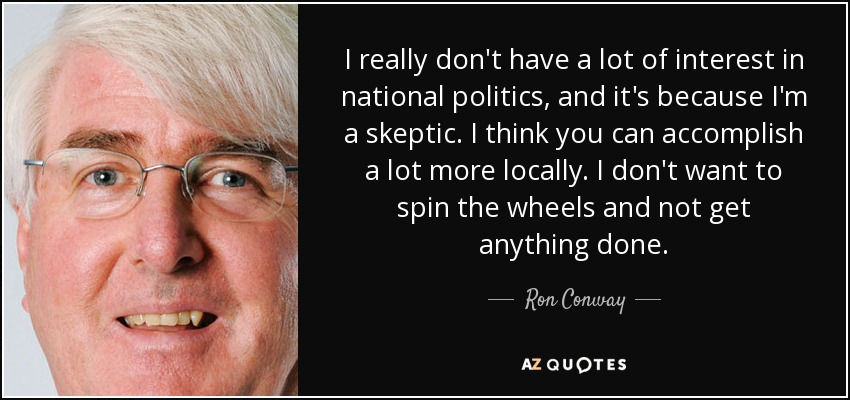I really don't have a lot of interest in national politics, and it's because I'm a skeptic. I think you can accomplish a lot more locally. I don't want to spin the wheels and not get anything done. - Ron Conway