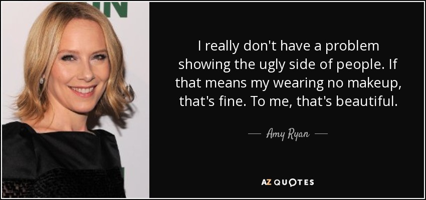 I really don't have a problem showing the ugly side of people. If that means my wearing no makeup, that's fine. To me, that's beautiful. - Amy Ryan