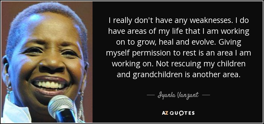 I really don't have any weaknesses. I do have areas of my life that I am working on to grow, heal and evolve. Giving myself permission to rest is an area I am working on. Not rescuing my children and grandchildren is another area. - Iyanla Vanzant