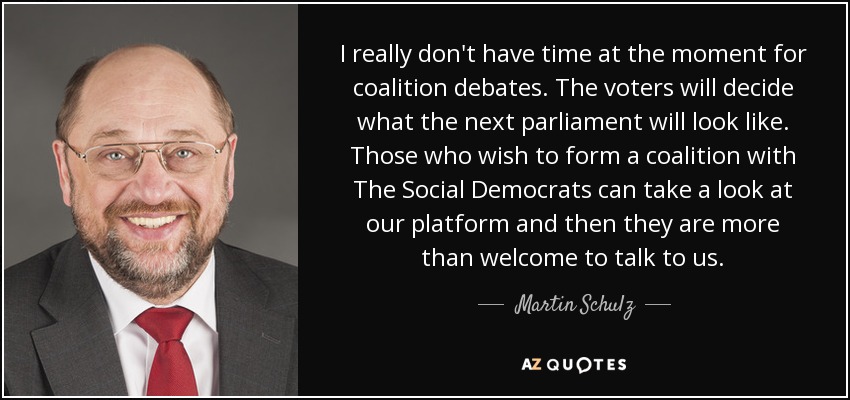 I really don't have time at the moment for coalition debates. The voters will decide what the next parliament will look like. Those who wish to form a coalition with The Social Democrats can take a look at our platform and then they are more than welcome to talk to us. - Martin Schulz