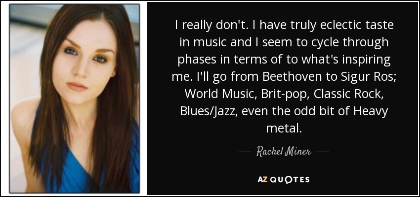 I really don't. I have truly eclectic taste in music and I seem to cycle through phases in terms of to what's inspiring me. I'll go from Beethoven to Sigur Ros; World Music, Brit-pop, Classic Rock, Blues/Jazz, even the odd bit of Heavy metal. - Rachel Miner