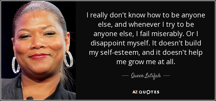 I really don't know how to be anyone else, and whenever I try to be anyone else, I fail miserably. Or I disappoint myself. It doesn't build my self-esteem, and it doesn't help me grow me at all. - Queen Latifah