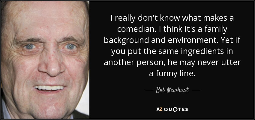 I really don't know what makes a comedian. I think it's a family background and environment. Yet if you put the same ingredients in another person, he may never utter a funny line. - Bob Newhart