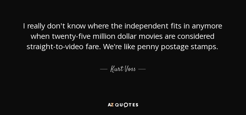 I really don't know where the independent fits in anymore when twenty-five million dollar movies are considered straight-to-video fare. We're like penny postage stamps. - Kurt Voss