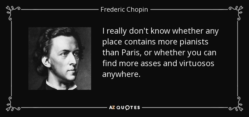 I really don't know whether any place contains more pianists than Paris, or whether you can find more asses and virtuosos anywhere. - Frederic Chopin