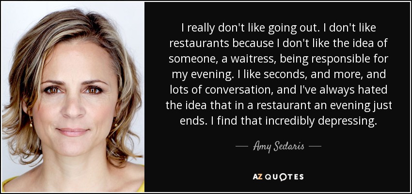 I really don't like going out. I don't like restaurants because I don't like the idea of someone, a waitress, being responsible for my evening. I like seconds, and more, and lots of conversation, and I've always hated the idea that in a restaurant an evening just ends. I find that incredibly depressing. - Amy Sedaris