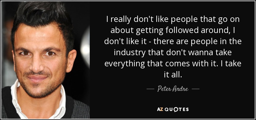 I really don't like people that go on about getting followed around, I don't like it - there are people in the industry that don't wanna take everything that comes with it. I take it all. - Peter Andre