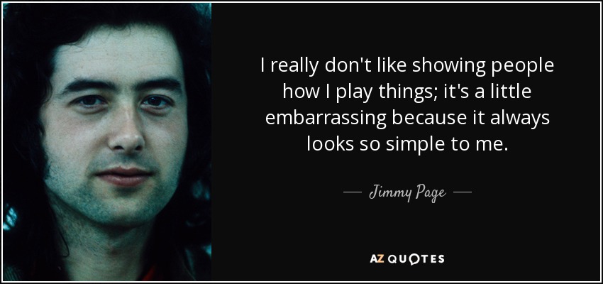 I really don't like showing people how I play things; it's a little embarrassing because it always looks so simple to me. - Jimmy Page