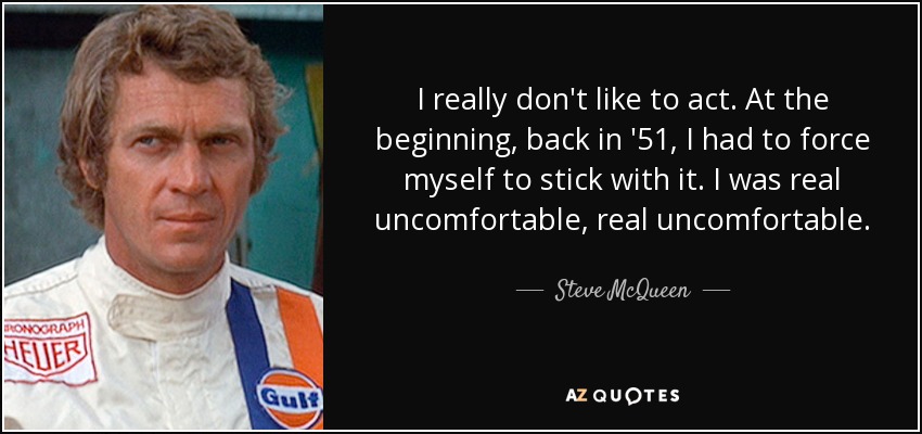 I really don't like to act. At the beginning, back in '51, I had to force myself to stick with it. I was real uncomfortable, real uncomfortable. - Steve McQueen