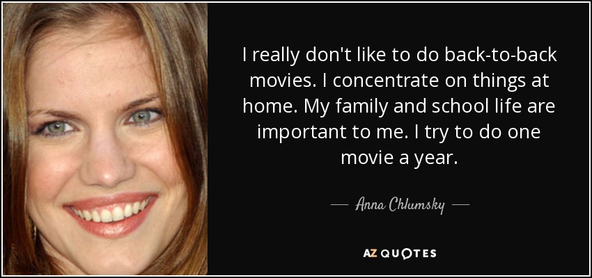 I really don't like to do back-to-back movies. I concentrate on things at home. My family and school life are important to me. I try to do one movie a year. - Anna Chlumsky