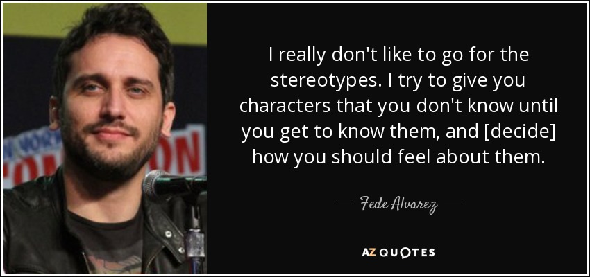 I really don't like to go for the stereotypes. I try to give you characters that you don't know until you get to know them, and [decide] how you should feel about them. - Fede Alvarez