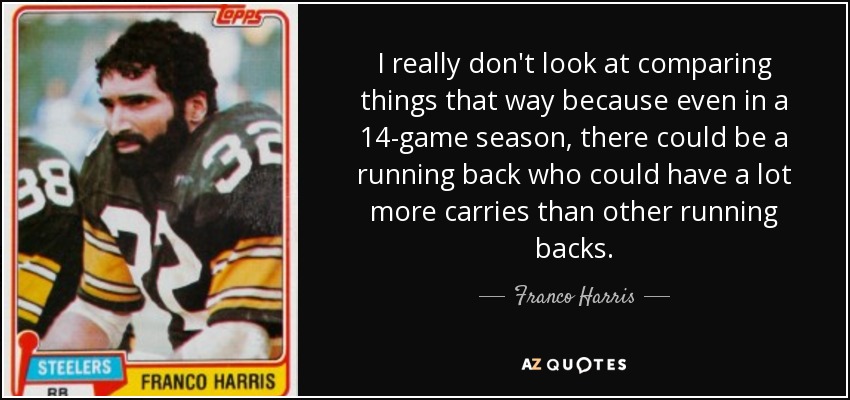 I really don't look at comparing things that way because even in a 14-game season, there could be a running back who could have a lot more carries than other running backs. - Franco Harris