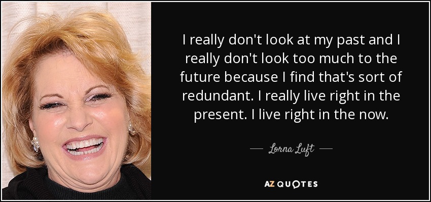I really don't look at my past and I really don't look too much to the future because I find that's sort of redundant. I really live right in the present. I live right in the now. - Lorna Luft