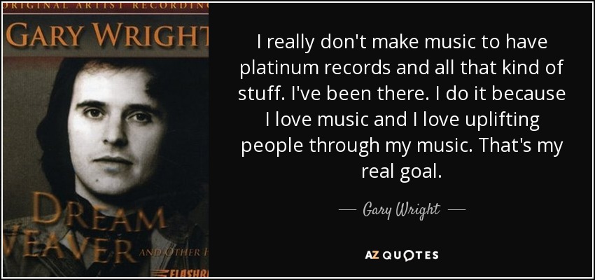 I really don't make music to have platinum records and all that kind of stuff. I've been there. I do it because I love music and I love uplifting people through my music. That's my real goal. - Gary Wright