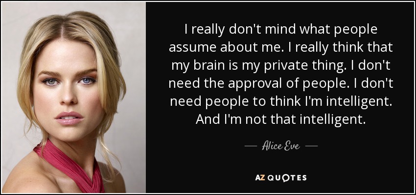 I really don't mind what people assume about me. I really think that my brain is my private thing. I don't need the approval of people. I don't need people to think I'm intelligent. And I'm not that intelligent. - Alice Eve