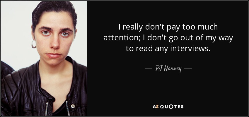 I really don't pay too much attention; I don't go out of my way to read any interviews. - PJ Harvey