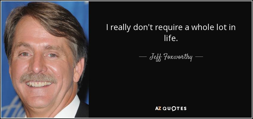 I really don't require a whole lot in life. - Jeff Foxworthy