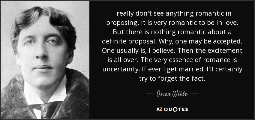 I really don't see anything romantic in proposing. It is very romantic to be in love. But there is nothing romantic about a definite proposal. Why, one may be accepted. One usually is, I believe. Then the excitement is all over. The very essence of romance is uncertainty. If ever I get married, I'll certainly try to forget the fact. - Oscar Wilde