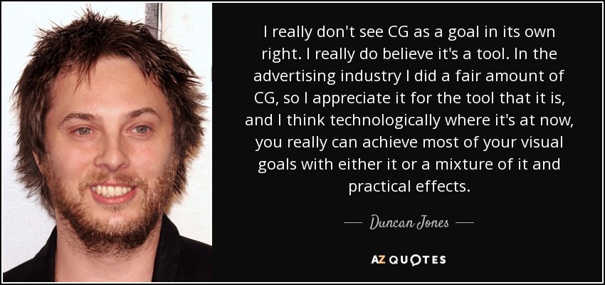 I really don't see CG as a goal in its own right. I really do believe it's a tool. In the advertising industry I did a fair amount of CG, so I appreciate it for the tool that it is, and I think technologically where it's at now, you really can achieve most of your visual goals with either it or a mixture of it and practical effects. - Duncan Jones