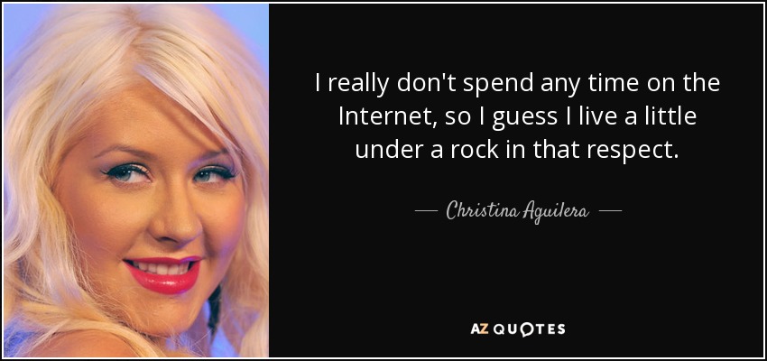 I really don't spend any time on the Internet, so I guess I live a little under a rock in that respect. - Christina Aguilera
