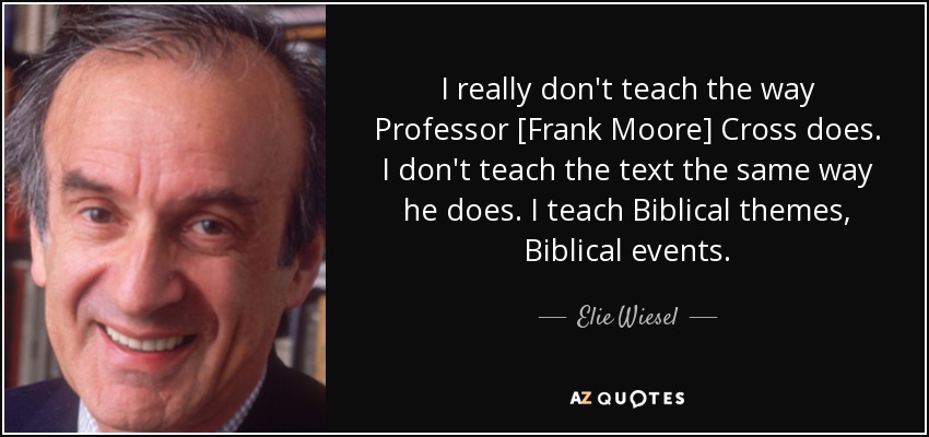 I really don't teach the way Professor [Frank Moore] Cross does. I don't teach the text the same way he does. I teach Biblical themes, Biblical events. - Elie Wiesel