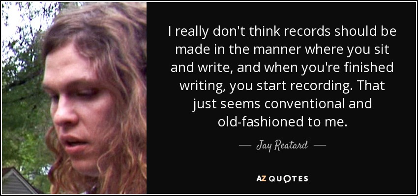 I really don't think records should be made in the manner where you sit and write, and when you're finished writing, you start recording. That just seems conventional and old-fashioned to me. - Jay Reatard