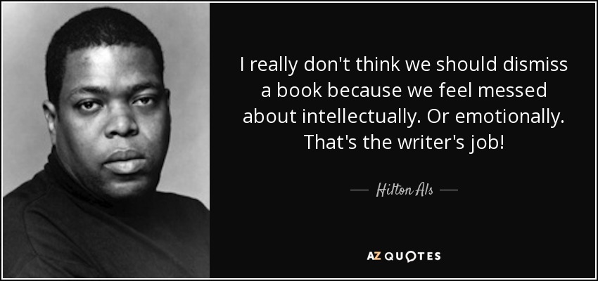I really don't think we should dismiss a book because we feel messed about intellectually. Or emotionally. That's the writer's job! - Hilton Als
