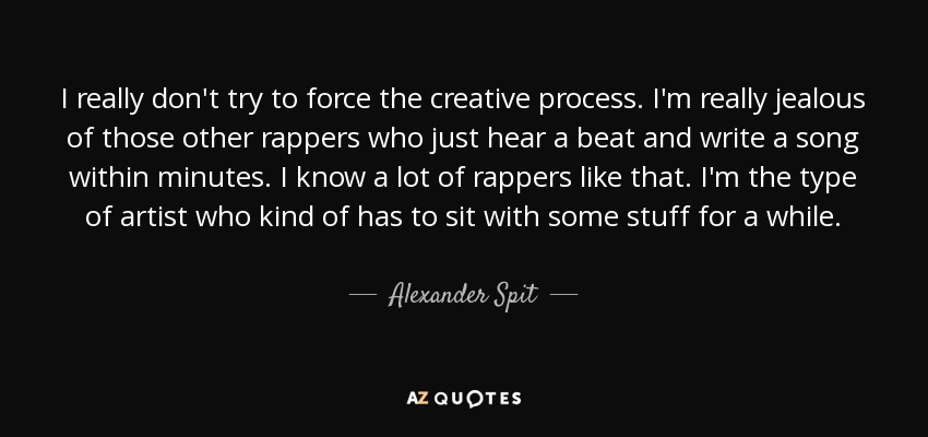 I really don't try to force the creative process. I'm really jealous of those other rappers who just hear a beat and write a song within minutes. I know a lot of rappers like that. I'm the type of artist who kind of has to sit with some stuff for a while. - Alexander Spit