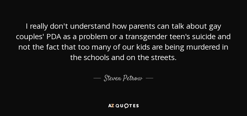 I really don't understand how parents can talk about gay couples' PDA as a problem or a transgender teen's suicide and not the fact that too many of our kids are being murdered in the schools and on the streets. - Steven Petrow