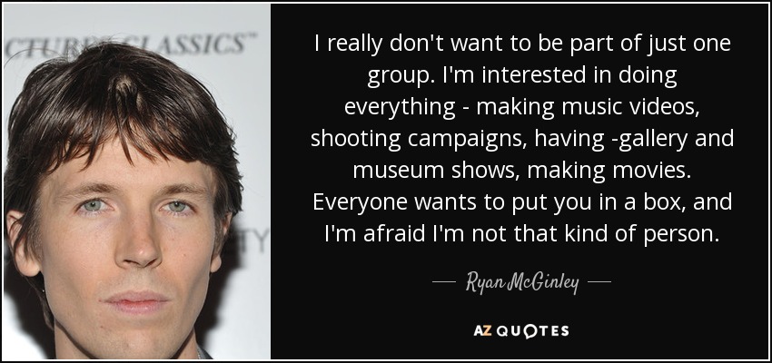 I really don't want to be part of just one group. I'm interested in doing everything - making music videos, shooting campaigns, having -gallery and museum shows, making movies. Everyone wants to put you in a box, and I'm afraid I'm not that kind of person. - Ryan McGinley