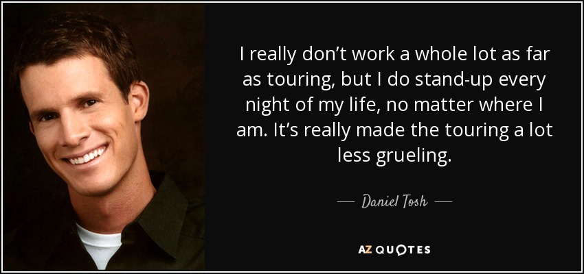 I really don’t work a whole lot as far as touring, but I do stand-up every night of my life, no matter where I am. It’s really made the touring a lot less grueling. - Daniel Tosh