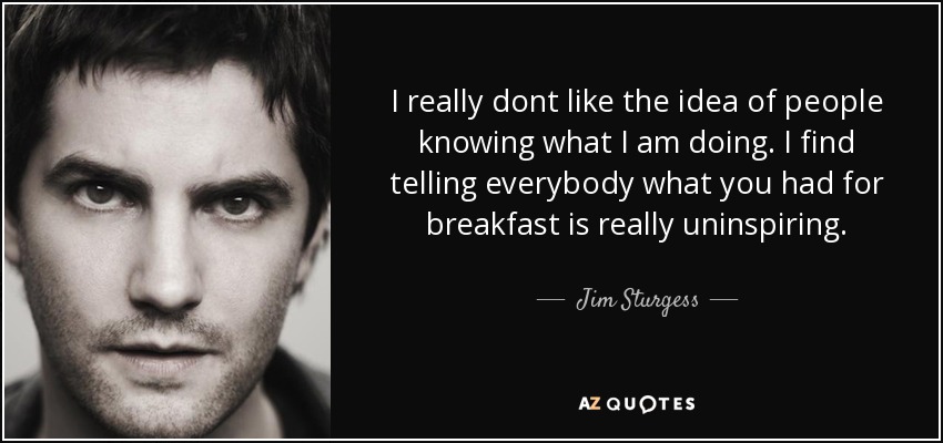 I really dont like the idea of people knowing what I am doing. I find telling everybody what you had for breakfast is really uninspiring. - Jim Sturgess