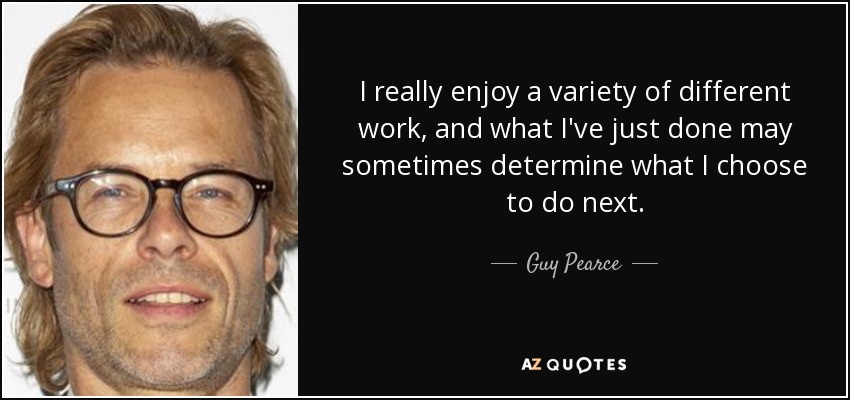 I really enjoy a variety of different work, and what I've just done may sometimes determine what I choose to do next. - Guy Pearce