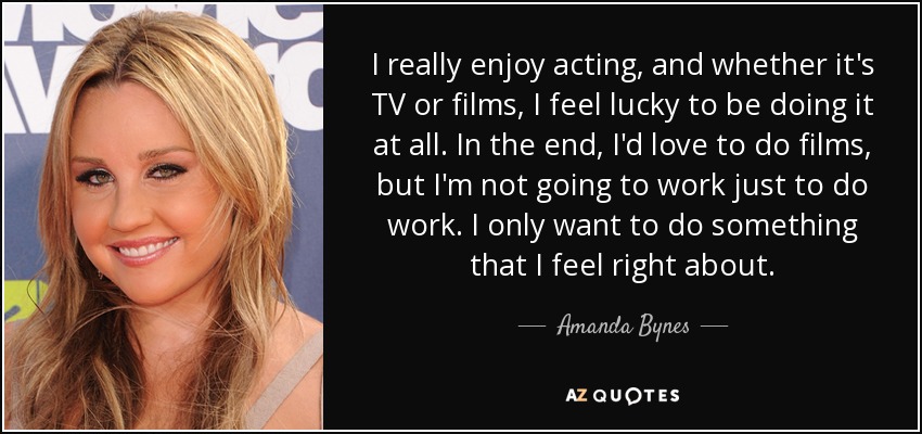 I really enjoy acting, and whether it's TV or films, I feel lucky to be doing it at all. In the end, I'd love to do films, but I'm not going to work just to do work. I only want to do something that I feel right about. - Amanda Bynes