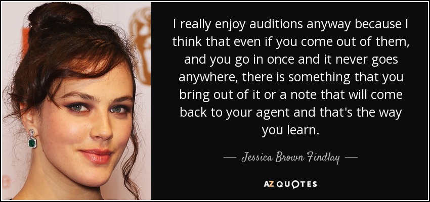 I really enjoy auditions anyway because I think that even if you come out of them, and you go in once and it never goes anywhere, there is something that you bring out of it or a note that will come back to your agent and that's the way you learn. - Jessica Brown Findlay
