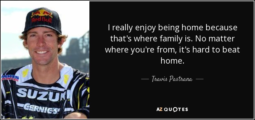 I really enjoy being home because that's where family is. No matter where you're from, it's hard to beat home. - Travis Pastrana