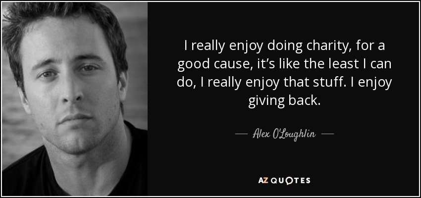 I really enjoy doing charity, for a good cause, it’s like the least I can do, I really enjoy that stuff. I enjoy giving back. - Alex O'Loughlin