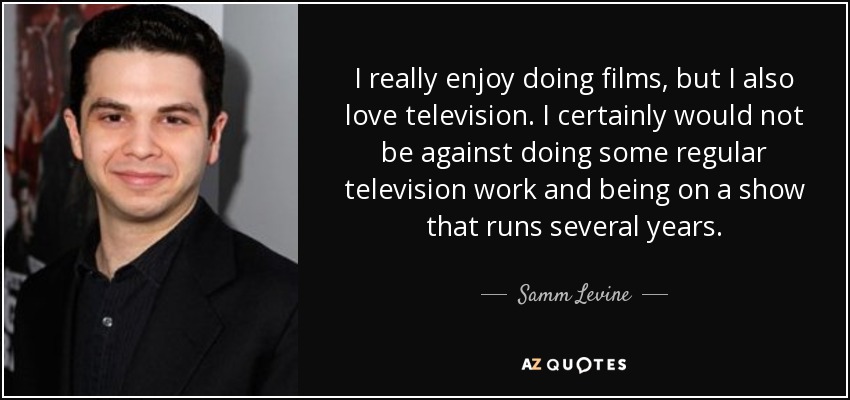 I really enjoy doing films, but I also love television. I certainly would not be against doing some regular television work and being on a show that runs several years. - Samm Levine